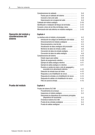 ii              Tabla de contenido



                                              Consideraciones de cableado . . . . . . . . . . . . . . . . . . . . . . .       3-8
                                                    Pautas para el cableado del sistema . . . . . . . . . . . . . .           3-8
                                                    Conexión a tierra del cable . . . . . . . . . . . . . . . . . . . . .     3-9
                                                    Determinación de la longitud del cable . . . . . . . . . . . . .          3-9
                                              Cableado del módulo analógico . . . . . . . . . . . . . . . . . . . . .        3-10
                                              Identificación e instalación del bloque de terminales . . . . . . .            3-12
                                              Conexión a tierra de los hilos de blindaje y tierra . . . . . . . . .          3-12
                                              Minimización del ruido eléctrico en módulos analógicos . . . .                 3-16

Operación del módulo y                        Capítulo 4
consideraciones del                           La interface entre el módulo y el procesador . . . . . . . . . . . .            4-2
sistema                                             Introducción de códigos de identificación del módulo . .                  4-2
                                                    Direccionamiento de módulos analógicos . . . . . . . . . .                4-2
                                                    Direccionamiento a nivel de bits . . . . . . . . . . . . . . . . .        4-5
                                                    Actualización de datos analógicos del procesador . . . .                  4-6
                                                    Monitoreo de datos de entrada y salida . . . . . . . . . . . .            4-6
                                                    Conversión de datos de entrada analógica . . . . . . . . . .              4-7
                                                    Conversión de datos de salida analógica . . . . . . . . . . .             4-8
                                              Consideraciones del sistema . . . . . . . . . . . . . . . . . . . . . . .      4-10
                                                    Estado seguro para salidas . . . . . . . . . . . . . . . . . . . .       4-10
                                                    Opción de programación retentiva . . . . . . . . . . . . . . . .         4-10
                                                    Ejemplo de salida analógica retentiva . . . . . . . . . . . . .          4-11
                                                    Ejemplo de salida analógica no retentiva . . . . . . . . . . .           4-11
                                                    Durante un cambio de modo o ciclo de apagagado y
                                                         encendido de la alimentación eléctrica . . . . . . . . . .          4-12
                                                    Detección de entrada fuera de límites . . . . . . . . . . . . .          4-12
                                                    Respuesta a una inhabilitación de ranura . . . . . . . . . . .           4-14
                                                    Respuesta de entradas a la inhabilitación de ranura . . .                4-14
                                                    Respuesta de salidas a la inhabilitación de ranura . . . .               4-14
                                                    Filtro de canal de entrada . . . . . . . . . . . . . . . . . . . . . .   4-15

Prueba del módulo                             Capítulo 5
                                              Prueba del sistema SLC 500 . . . . . . . . . . . . . . . . . . . . . . .       5-1
                                                   Procedimientos de arranque . . . . . . . . . . . . . . . . . . . .        5-1
                                                   Inspeccione el módulo analógico . . . . . . . . . . . . . . . . .         5-2
                                                   Desconecte los dispositivos de movimiento principales
                                                      (dispositivos de movimiento) . . . . . . . . . . . . . . . . .         5-2
                                                   Encienda el sistema SLC 500 . . . . . . . . . . . . . . . . . . .         5-3
                                                   Prueba de las entradas analógicas . . . . . . . . . . . . . . .           5-4
                                                   Prueba de salidas analógicas . . . . . . . . . . . . . . . . . . .        5-6




     Publicación 1746Ć6.4ES - Enero de 1996
 