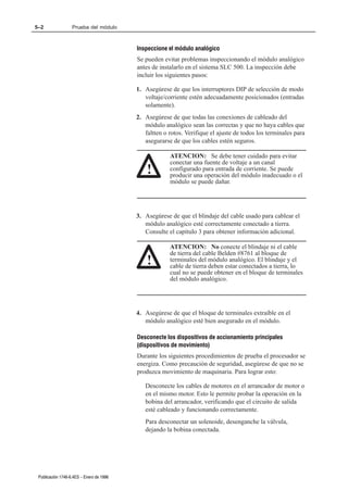 5–2                Prueba del módulo



                                          Inspeccione el módulo analógico
                                          Se pueden evitar problemas inspeccionando el módulo analógico
                                          antes de instalarlo en el sistema SLC 500. La inspección debe
                                          incluir los siguientes pasos:

                                          1. Asegúrese de que los interruptores DIP de selección de modo
                                             voltaje/corriente estén adecuadamente posicionados (entradas
                                             solamente).
                                          2. Asegúrese de que todas las conexiones de cableado del
                                             módulo analógico sean las correctas y que no haya cables que
                                             faltten o rotos. Verifique el ajuste de todos los terminales para
                                             asegurarse de que los cables estén seguros.

                                                       ATENCION: Se debe tener cuidado para evitar
                                                       conectar una fuente de voltaje a un canal
                                              !        configurado para entrada de corriente. Se puede
                                                       producir una operación del módulo inadecuado o el
                                                       módulo se puede dañar.




                                          3. Asegúrese de que el blindaje del cable usado para cablear el
                                             módulo analógico esté correctamente conectado a tierra.
                                             Consulte el capítulo 3 para obtener información adicional.

                                                       ATENCION: No conecte el blindaje ni el cable
                                                       de tierra del cable Belden #8761 al bloque de
                                              !        terminales del módulo analógico. El blindaje y el
                                                       cable de tierra deben estar conectados a tierra, lo
                                                       cual no se puede obtener en el bloque de terminales
                                                       del módulo analógico.




                                          4. Asegúrese de que el bloque de terminales extraíble en el
                                             módulo analógico esté bien asegurado en el módulo.

                                          Desconecte los dispositivos de accionamiento principales
                                          (dispositivos de movimiento)
                                          Durante los siguientes procedimientos de prueba el procesador se
                                          energiza. Como precaución de seguridad, asegúrese de que no se
                                          produzca movimiento de maquinaria. Para lograr esto:

                                             Desconecte los cables de motores en el arrancador de motor o
                                             en el mismo motor. Esto le permite probar la operación en la
                                             bobina del arrancador, verificando que el circuito de salida
                                             esté cableado y funcionando correctamente.
                                             Para desconectar un solenoide, desenganche la válvula,
                                             dejando la bobina conectada.




 Publicación 1746Ć6.4ES - Enero de 1996
 