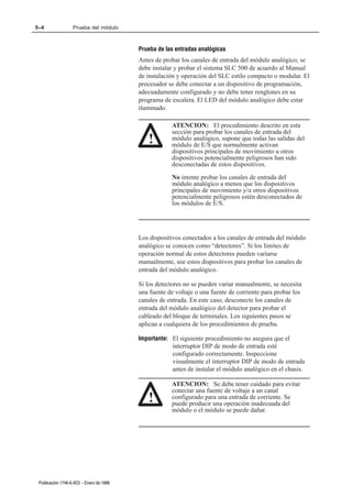 5–4                Prueba del módulo



                                          Prueba de las entradas analógicas
                                          Antes de probar los canales de entrada del módulo analógico, se
                                          debe instalar y probar el sistema SLC 500 de acuerdo al Manual
                                          de instalación y operación del SLC estilo compacto o modular. El
                                          procesador se debe conectar a un dispositivo de programación,
                                          adecuadamente configurado y no debe tener renglones en su
                                          programa de escalera. El LED del módulo analógico debe estar
                                          iluminado.

                                                      ATENCION: El procedimiento descrito en esta
                                                      sección para probar los canales de entrada del
                                             !        módulo analógico, supone que todas las salidas del
                                                      módulo de E/S que normalmente activan
                                                      dispositivos principales de movimiento u otros
                                                      dispositivos potencialmente peligrosos han sido
                                                      desconectadas de estos dispositivos.
                                                      No intente probar los canales de entrada del
                                                      módulo analógico a menos que los dispositivos
                                                      principales de movimiento y/u otros dispositivos
                                                      potencialmente peligrosos estén desconectados de
                                                      los módulos de E/S.




                                          Los dispositivos conectados a los canales de entrada del módulo
                                          analógico se conocen como “detectores”. Si los límites de
                                          operación normal de estos detectores pueden variarse
                                          manualmente, use estos dispositivos para probar los canales de
                                          entrada del módulo analógico.

                                          Si los detectores no se pueden variar manualmente, se necesita
                                          una fuente de voltaje o una fuente de corriente para probar los
                                          canales de entrada. En este caso, desconecte los canales de
                                          entrada del módulo analógico del detector para probar el
                                          cableado del bloque de terminales. Los siguientes pasos se
                                          aplican a cualquiera de los procedimientos de prueba.

                                          Importante: El siguiente procedimiento no asegura que el
                                                      interruptor DIP de modo de entrada esté
                                                      configurado correctamente. Inspeccione
                                                      visualmente el interruptor DIP de modo de entrada
                                                      antes de instalar el módulo analógico en el chasis.

                                                      ATENCION: Se debe tener cuidado para evitar
                                                      conectar una fuente de voltaje a un canal
                                             !        configurado para una entrada de corriente. Se
                                                      puede producir una operación inadecuada del
                                                      módulo o el módulo se puede dañar.




 Publicación 1746Ć6.4ES - Enero de 1996
 