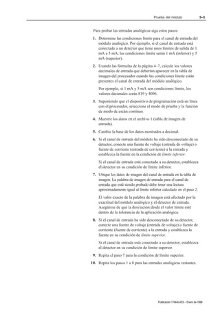 Prueba del módulo                     5–5



 Para probar las entradas analógicas siga estos pasos:
 1. Determine las condiciones límite para el canal de entrada del
    módulo analógico. Por ejemplo, si el canal de entrada está
    conectado a un detector que tiene unos límites de salida de 1
    mA a 5 mA, las condiciones límite serán 1 mA (inferior) y 5
    mA (superior).
 2. Usando las fórmulas de la página 4–7, calcule los valores
    decimales de entrada que deberían aparecer en la tabla de
    imagen del procesador cuando las condiciones límite están
    presentes el canal de entrada del módulo analógico.
    Por ejemplo, si 1 mA y 5 mA son condiciones límite, los
    valores decimales serán 819 y 4096.
 3. Suponiendo que el dispositivo de programación está en línea
    con el procesador, seleccione el modo de prueba y la función
    de modo de escán continuo.
 4. Muestre los datos en el archivo 1 (tabla de imagen de
    entrada).
 5. Cambie la base de los datos mostrados a decimal.
 6. Si el canal de entrada del módulo ha sido desconectado de su
    detector, conecte una fuente de voltaje (entrada de voltaje) o
    fuente de corriente (entrada de corriente) a la entrada y
    establezca la fuente en la condición de límite inferior.
    Si el canal de entrada está conectado a su detector, establezca
    el detector en su condición de límite inferior.
 7. Ubique los datos de imagen del canal de entrada en la tabla de
    imagen. La palabra de imagen de entrada para el canal de
    entrada que está siendo probado debe tener una lectura
    aproximadamente igual al límite inferior calculado en el paso 2.
    El valor exacto de la palabra de imagen está afectado por la
    exactitud del módulo analógico y el detector de entrada.
    Asegúrese de que la desviación desde el valor límite esté
    dentro de la tolerancia de la aplicación analógica.
 8. Si el canal de entrada ha sido desconectado de su detector,
    conecte una fuente de voltaje (entrada de voltaje) o fuente de
    corriente (fuente de corriente) a la entrada y establezca la
    fuente en su condición de límite superior.
    Si el canal de entrada está conectado a su detector, establezca
    el detector en su condición de límite superior.
 9. Repita el paso 7 para la condición de límite superior.
10. Repita los pasos 1 a 8 para las entradas analógicas restantes.




                                          Publicación 1746Ć6.4ES - Enero de 1996
 