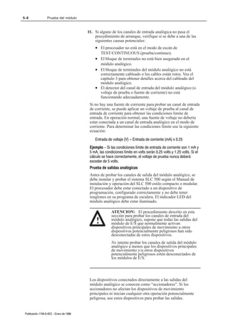 5–6                Prueba del módulo



                                          11. Si alguno de los canales de entrada analógica no pasa el
                                              procedimiento de arranque, verifique si se debe a una de las
                                              siguientes causas potenciales:
                                              • El procesador no está en el modo de escán de
                                                TEST/CONTINUOUS (prueba/continuo).
                                              • El bloque de terminales no está bien asegurado en el
                                                módulo analógico.
                                              • El bloque de terminales del módulo analógico no está
                                                correctamente cableado o los cables están rotos. Vea el
                                                capítulo 3 para obtener detalles acerca del cableado del
                                                módulo analógico.
                                              • El detector del canal de entrada del módulo analógico (o
                                                voltaje de prueba o fuente de corriente) no está
                                                funcionando adecuadamente.
                                           Si no hay una fuente de corriente para probar un canal de entrada
                                           de corriente, se puede aplicar un voltaje de prueba al canal de
                                           entrada de corriente para obtener las condiciones límite de
                                           entrada. En operación normal, una fuente de voltaje no debería
                                           estar conectada a un canal de entrada analógico en el modo de
                                           corriente. Para determinar las condiciones límite use la siguiente
                                           ecuación:

                                              Entrada de voltaje (V) = Entrada de corriente (mA) x 0.25
                                           Ejemplo - Si las condiciones límite de entrada de corriente son 1 mA y
                                           5 mA, las condiciones límite en volts serán 0.25 volts y 1.25 volts. Si el
                                           cálculo se hace correctamente, el voltaje de prueba nunca deberá
                                           exceder de 5 volts.
                                           Prueba de salidas analógicas
                                           Antes de probar los canales de salida del módulo analógico, se
                                           debe instalar y probar el sistema SLC 500 según el Manual de
                                           instalación y operación del SLC 500 estilo compacto o modular.
                                           El procesador debe estar conectado a un dispositivo de
                                           programación, configurado correctamente y no debe tener
                                           renglones en su programa de escalera. El indicador LED del
                                           módulo analógico debe estar iluminado.

                                                         ATENCION: El procedimiento descrito en esta
                                                         sección para probar los canales de entrada del
                                               !         módulo analógico, supone que todas las salidas del
                                                         módulo de E/S que normalmente activan
                                                         dispositivos principales de movimiento u otros
                                                         dispositivos potencialmente peligrosos han sido
                                                         desconectadas de estos dispositivos.
                                                         No intente probar los canales de salida del módulo
                                                         analógico a menos que los dispositivos principales
                                                         de movimiento y/u otros dispositivos
                                                         potencialmente peligrosos estén desconectados de
                                                         los módulos de E/S.




                                           Los dispositivos conectados directamente a las salidas del
                                           módulo analógico se conocen como “accionadores”. Si los
                                           accionadores no afectan los dispositivos de movimiento
                                           principales ni inician cualquier otra operación potencialmente
                                           peligrosa, use estos dispositivos para probar las salidas.


 Publicación 1746Ć6.4ES - Enero de 1996
 