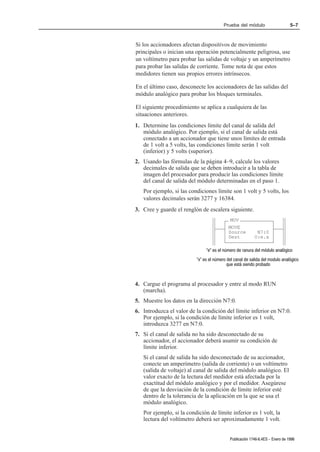 Prueba del módulo                     5–7



Si los accionadores afectan dispositivos de movimiento
principales o inician una operación potencialmente peligrosa, use
un voltímetro para probar las salidas de voltaje y un amperímetro
para probar las salidas de corriente. Tome nota de que estos
medidores tienen sus propios errores intrínsecos.

En el último caso, desconecte los accionadores de las salidas del
módulo analógico para probar los bloques terminales.

El siguiente procedimiento se aplica a cualquiera de las
situaciones anteriores.
1. Determine las condiciones límite del canal de salida del
   módulo analógico. Por ejemplo, si el canal de salida está
   conectado a un accionador que tiene unos límites de entrada
   de 1 volt a 5 volts, las condiciones límite serán 1 volt
   (inferior) y 5 volts (superior).
2. Usando las fórmulas de la página 4–9, calcule los valores
   decimales de salida que se deben introducir a la tabla de
   imagen del procesador para producir las condiciones límite
   del canal de salida del módulo determinadas en el paso 1.
   Por ejemplo, si las condiciones límite son 1 volt y 5 volts, los
   valores decimales serán 3277 y 16384.
3. Cree y guarde el renglón de escalera siguiente.
                                            MOV
                                           MOVE
                                           Source          N7:0
                                           Dest           O:e.x

                               e es el número de ranura del módulo analógico
                          x es el número del canal de salida del modulo analógico
                                           que está siendo probado



4. Cargue el programa al procesador y entre al modo RUN
   (marcha).
5. Muestre los datos en la dirección N7:0.
6. Introduzca el valor de la condición del límite inferior en N7:0.
   Por ejemplo, si la condición de límite inferior es 1 volt,
   introduzca 3277 en N7:0.
7. Si el canal de salida no ha sido desconectado de su
   accionador, el accionador deberá asumir su condición de
   límite inferior.
   Si el canal de salida ha sido desconectado de su accionador,
   conecte un amperímetro (salida de corriente) o un voltímetro
   (salida de voltaje) al canal de salida del módulo analógico. El
   valor exacto de la lectura del medidor está afectada por la
   exactitud del módulo analógico y por el medidor. Asegúrese
   de que la desviación de la condición de límite inferior esté
   dentro de la tolerancia de la aplicación en la que se usa el
   módulo analógico.
   Por ejemplo, si la condición de límite inferior es 1 volt, la
   lectura del voltímetro deberá ser aproximadamente 1 volt.


                                            Publicación 1746Ć6.4ES - Enero de 1996
 