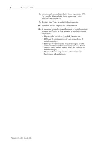 5–8                Prueba del módulo



                                           8. Introduzca el valor de la condición límite superior en N7:0.
                                              Por ejemplo, si la condición límite superior es 5 volts,
                                              introduzca 16384 en N7:0.
                                           9. Repita el paso 7 para la condición límite superior.
                                          10. Repita los pasos 1 a 9 para cada canal de salida.
                                          11. Si alguno de los canales de salida no pasa el procedimiento de
                                              arranque, verifique si se debe a una de las siguientes causas
                                              potenciales:
                                              • El procesador no está en el modo RUN (marcha).
                                              • El bloque de terminales no está bien asegurado en el
                                                  módulo analógico.
                                              • El bloque de terminales del módulo analógico no está
                                                  correctamente cableado o los cables están rotos. Vea el
                                                  capítulo 3 para obtener detalles acerca del cableado del
                                                  módulo analógico.
                                              • El accionador o el amperímetro/voltímtero no están
                                                  funcionando adecuadamente.




 Publicación 1746Ć6.4ES - Enero de 1996
 