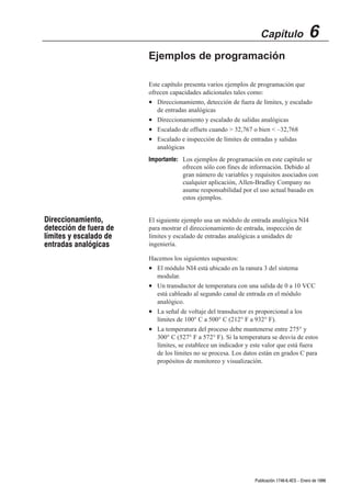 Capítulo                  6
                        Ejemplos de programación

                        Este capítulo presenta varios ejemplos de programación que
                        ofrecen capacidades adicionales tales como:
                        • Direccionamiento, detección de fuera de límites, y escalado
                           de entradas analógicas
                        • Direccionamiento y escalado de salidas analógicas
                        • Escalado de offsets cuando  32,767 o bien  –32,768
                        • Escalado e inspección de límites de entradas y salidas
                           analógicas
                        Importante: Los ejemplos de programación en este capítulo se
                                    ofrecen sólo con fines de información. Debido al
                                    gran número de variables y requisitos asociados con
                                    cualquier aplicación, Allen-Bradley Company no
                                    asume responsabilidad por el uso actual basado en
                                    estos ejemplos.


Direccionamiento,       El siguiente ejemplo usa un módulo de entrada analógica NI4
detección de fuera de   para mostrar el direccionamiento de entrada, inspección de
límites y escalado de   límites y escalado de entradas analógicas a unidades de
entradas analógicas     ingeniería.

                        Hacemos los siguientes supuestos:
                        • El módulo NI4 está ubicado en la ranura 3 del sistema
                          modular.
                        • Un transductor de temperatura con una salida de 0 a 10 VCC
                          está cableado al segundo canal de entrada en el módulo
                          analógico.
                        • La señal de voltaje del transductor es proporcional a los
                          límites de 100° C a 500° C (212° F a 932° F).
                        • La temperatura del proceso debe mantenerse entre 275° y
                          300° C (527° F a 572° F). Si la temperatura se desvía de estos
                          límites, se establece un indicador y este valor que está fuera
                          de los límites no se procesa. Los datos están en grados C para
                          propósitos de monitoreo y visualización.




                                                                Publicación 1746Ć6.4ES - Enero de 1996
 