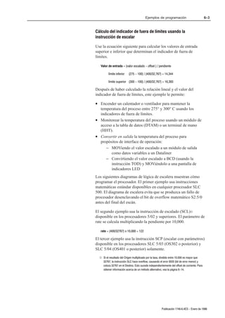 Ejemplos de programación                             6–3



Cálculo del indicador de fuera de límites usando la
instrucción de escalar

Use la ecuación siguiente para calcular los valores de entrada
superior e inferior que determinan el indicador de fuera de
límites.

   Valor de entrada = (valor escalado - offset ) / pendiente

         límite inferior   (275 - 100) / (400/32,767) = 14,344

         límite superior (300 - 100) / (400/32,767) = 16,393

Después de haber calculado la relación lineal y el valor del
indicador de fuera de límites, este ejemplo le permite:

• Encender un calentador o ventilador para mantener la
  temperatura del proceso entre 275° y 300° C usando los
  indicadores de fuera de límites.
• Monitorear la temperatura del proceso usando un módulo de
  acceso a la tabla de datos (DTAM) o un terminal de mano
  (HHT).
• Convertir en salida la temperatura del proceso para
  propósitos de interface de operación:
     – MOViendo el valor escalado a un módulo de salida
        como datos variables a un Dataliner
     – Convirtiendo el valor escalado a BCD (usando la
        instrucción TOD) y MOViéndolo a una pantalla de
        indicadores LED
Los siguientes diagramas de lógica de escalera muestran cómo
programar el procesador. El primer ejemplo usa instrucciones
matemáticas estándar disponibles en cualquier procesador SLC
500. El diagrama de escalera evita que se produzca un fallo de
procesador desenclavando el bit de overflow matemático S2:5/0
antes del final del escán.

El segundo ejemplo usa la instrucción de escalado (SCL)¬
disponible en los procesadores 5/02 y superiores. El parámetro de
rate se calcula multiplicando la pendiente por 10,000.

   rate = (400/32767) x 10,000 = 122

El tercer ejemplo usa la instrucción SCP (escalar con parámetros)
disponible en los procesadores SLC 5/03 (OS302 o posterior) y
SLC 5/04 (OS401 o posterior) solamente.

  ¬ Si el resultado del Origen multiplicado por la tasa, dividido entre 10,000 es mayor que
    32767, la instrucción SLC hace overflow, causando el error 0020 (bit de error menor) y
    coloca 32767 en el Destino. Esto sucede independientemente del offset de corriente. Para
    obtener información acerca de un método alternativo, vea la página 6-14.




                                                        Publicación 1746Ć6.4ES - Enero de 1996
 