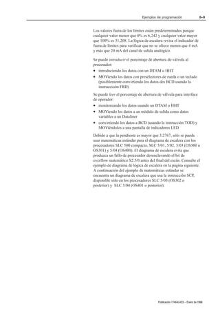 Ejemplos de programación                     6–9



Los valores fuera de los límites están predeterminados porque
cualquier valor menor que 0% es 6,242 y cualquier valor mayor
que 100% es 31,208. La lógica de escalera revisa el indicador de
fuera de límites para verificar que no se ofrece menos que 4 mA
y más que 20 mA del canal de salida analógico.

Se puede introducir el porcentaje de abertura de válvula al
procesador:
• introduciendo los datos con un DTAM o HHT
• MOViendo los datos con preselectores de rueda o un teclado
   (posiblemente convirtiendo los datos des BCD usando la
   instruccioón FRD)
Se puede leer el porcentaje de abertura de válvula para interface
de operador:
• monitoreando los datos usando un DTAM o HHT
• MOViendo los datos a un módulo de salida como datos
   variables a un Dataliner
• convirtiendo los datos a BCD (usando la instrucción TOD) y
   MOViéndolos a una pantalla de indicadores LED
Debido a que la pendiente es mayor que 3.2767, sólo se puede
usar matemáticas estándar para el diagrama de escalera con los
procesadores SLC 500 compacto, SLC 5/01, 5/02, 5/03 (OS300 o
OS301) y 5/04 (OS400). El diagrama de escalera evita que
produzca un fallo de procesador desenclavando el bit de
overflow matemático S2:5/0 antes del final del escán. Consulte el
ejemplo de diagrama de lógica de escalera en la página siguiente.
A continuación del ejemplo de matemáticas estándar se
encuentra un diagrama de escalera que usa la instrucción SCP,
disponible sólo en los procesadores SLC 5/03 (OS302 o
posterior) y SLC 5/04 (OS401 o posterior).




                                        Publicación 1746Ć6.4ES - Enero de 1996
 