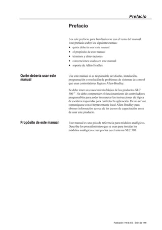 Prefacio

                           Prefacio

                           Lea este prefacio para familiarizarse con el resto del manual.
                           Este prefacio cubre los siguientes temas:
                           • quién debería usar este manual
                           • el propósito de este manual
                           • términos y abreviaciones
                           • convenciones usadas en este manual
                           • soporte de Allen-Bradley


Quién debería usar este    Use este manual si es responsable del diseño, instalación,
manual                     programación o resolución de problemas de sistemas de control
                           que usan controladores lógicos Allen-Bradley.

                           Se debe tener un conocimiento básico de los productos SLC
                           500t. Se debe comprender el funcionamiento de controladores
                           programables para poder interpretar las instrucciones de lógica
                           de escalera requeridas para controlar la aplicación. De no ser así,
                           comuníquese con el representante local Allen-Bradley para
                           obtener información acerca de los cursos de capacitación antes
                           de usar este producto.


Propósito de este manual   Este manual es una guía de referencia para módulos analógicos.
                           Describe los procedimientos que se usan para instalar los
                           módulos analógicos e integrarlos en el sistema SLC 500.




                                                                 Publicación 1746Ć6.4ES - Enero de 1996
 