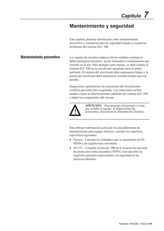 Capítulo                 7
                           Mantenimiento y seguridad

                           Este capítulo presenta información sobre mantenimiento
                           preventivo y consideraciones de seguridad cuando se resuelven
                           problemas del sistema SLC 500.


Mantenimiento preventivo   Las tarjetas de circuitos impresos de los módulos analógicos
                           deben protegerse del polvo, aceite, humedad y contaminantes que
                           circulan en el aire. Para proteger estas tarjetas, se debe instalar el
                           sistema SLC 500 en un envolvente apropiado para el medio
                           ambiente. El interior del envolvente debe mantenerse limpio y la
                           puerta del envolvente debe mantenerse cerrada siempre que sea
                           posible.

                           Inspeccione regularmente las conexiones del terminal para
                           verificar que estén bien aseguradas. Las conexiones sueltas
                           pueden causar un funcionamiento indebido del sistema SLC 500
                           o dañar los componentes del sistema.

                                        ATENCION: Para proteger al personal y evitar
                                        que se dañe el equipo, al inspeccionar las
                               !        conexiones, desconecte la alimentación eléctrica.




                           Para obtener información acerca de los procedimientos de
                           mantenimiento para equipo eléctrico, consulte los requisitos
                           específicos regionales.
                           • Europa: Consulte los estándares que se encuentran en EN
                              60204 y las regulaciones nacionales.
                           • EE.UU.: Consulte el artículo 70B de la Asociación nacional
                              de protección contra incendios (NFPA). Este describe los
                              requisitos generales relacionados a la seguridad en las
                              prácticas laborales.




                                                                      Publicación 1746Ć6.4ES - Enero de 1996
 