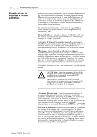 7–2                Mantenimiento y seguridad



Consideraciones de                             Las consideraciones de seguridad son un elemento importante de
seguridad al resolver                          los procedimientos adecuados para la resolución de problemas.
                                               El pensar activamente acerca de su seguridad y la de otros, así
problemas                                      como en la condición del equipo, es de una gran importancia.
                                               Consulte el Manual de instalación y operación del hardware de
                                               E/S compacto o modular para obtener información adicional
                                               sobre resolución de problemas.
                                               La siguiente sección describe varias áreas de seguridad que
                                               deben tomarse en cuenta cuando se resuelvan problemas del
                                               sistema SLC 500.
                                               Luces indicadoras – Cuando se ilumina el indicador LED rojo
                                               del módulo analógico indica que se ha aplicado alimentación
                                               eléctrica de 24 VCC al módulo.
                                               Activación de dispositivos cuando se resuelven problemas–
                                               Cuando se resuelven problemas, nunca se introduzca dentro de la
                                               máquina para activar un dispositivo. Puede producirse un
                                               movimiento inesperado de la máquina. Use un palito de madera.
                                               Manténgase a una distancia prudente de la máquina –
                                               Cuando se resuelven problemas en cualquier sistema SLC 500,
                                               haga que todo el personal mantenga una prudente distancia de la
                                               máquina. El problema podría ser intermitente, y podría ocurrir un
                                               movimiento inesperado de la máquina. Tenga lista una persona
                                               para que opere un interuptor de paro de emergencia en caso sea
                                               necesario desconectar la alimentación eléctrica de la máquina.
                                               Al resolver problemas, preste especial atención a esta advertencia
                                               general:

                                                           ATENCION: Nunca se introduzca dentro de la
                                                           máquina para activar un interruptor ya que podría
                                                           producirse un movimiento inesperado de la
                                                  !        máquina y causar lesiones.
                                                           Desconecte la alimentación eléctrica con los
                                                           interruptores principales antes de inspeccionar las
                                                           conexiones eléctrica o las entradas/salidas que
                                                           producen movimiento de la máquina.




                                               Alteración del programa – Hay varias causas que alteran el
                                               programa del usuario, incluyendo condiciones ambientales
                                               extremas, interferencia elctromagnética (EMI), una inadecuada
                                               conexión a tierra, conexiones de cableado incorrectas e
                                               intromisión no autorizada. Si usted sospecha que el programa ha
                                               sido alterado, compárelo con un programa guardado
                                               anteriormente en un módulo de memoria EEPROM o UVPROM.
                                               Circuitos de seguridad – Los circuitos instalados en la máquina
                                               por razones de seguridad, tales como interruptores de fin de
                                               carrera, botones pulsadores de paro e interbloqueos deben estar
                                               cableados al relé de control maestro. Estos dispositivos deben
                                               estar cableados en serie de manera que cuando un dispositivo se
                                               abre, el relé de control maestro se desenergiza, desconectando de
                                               esa manera la alimentación eléctrica a la máquina. Nunca altere
                                               estos circuitos para contrarrestar su función. Pueden producirse
                                               lesiones severas y daño a la maquinaria.




 Publicación 1746Ć6.4ES - Enero de 1996
 