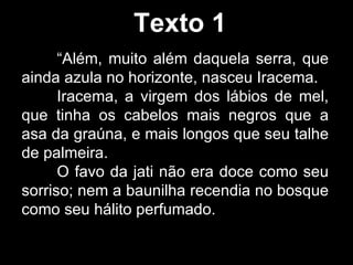 Texto 1 “ Além, muito além daquela serra, que ainda azula no horizonte, nasceu Iracema. Iracema, a virgem dos lábios de mel, que tinha os cabelos mais negros que a asa da graúna, e mais longos que seu talhe de palmeira. O favo da jati não era doce como seu sorriso; nem a baunilha recendia no bosque como seu hálito perfumado. 