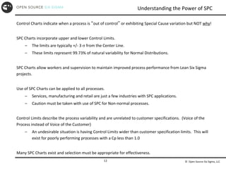 © Open Source Six Sigma, LLC
12
Understanding the Power of SPC
Control Charts indicate when a process is “out of control” or exhibiting Special Cause variation but NOT why!
SPC Charts incorporate upper and lower Control Limits.
– The limits are typically +/- 3  from the Center Line.
– These limits represent 99.73% of natural variability for Normal Distributions.
SPC Charts allow workers and supervision to maintain improved process performance from Lean Six Sigma
projects.
Use of SPC Charts can be applied to all processes.
– Services, manufacturing and retail are just a few industries with SPC applications.
– Caution must be taken with use of SPC for Non-normal processes.
Control Limits describe the process variability and are unrelated to customer specifications. (Voice of the
Process instead of Voice of the Customer)
– An undesirable situation is having Control Limits wider than customer specification limits. This will
exist for poorly performing processes with a Cp less than 1.0
Many SPC Charts exist and selection must be appropriate for effectiveness.
 