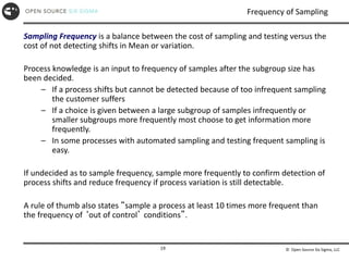 © Open Source Six Sigma, LLC
19
Frequency of Sampling
Sampling Frequency is a balance between the cost of sampling and testing versus the
cost of not detecting shifts in Mean or variation.
Process knowledge is an input to frequency of samples after the subgroup size has
been decided.
– If a process shifts but cannot be detected because of too infrequent sampling
the customer suffers
– If a choice is given between a large subgroup of samples infrequently or
smaller subgroups more frequently most choose to get information more
frequently.
– In some processes with automated sampling and testing frequent sampling is
easy.
If undecided as to sample frequency, sample more frequently to confirm detection of
process shifts and reduce frequency if process variation is still detectable.
A rule of thumb also states “sample a process at least 10 times more frequent than
the frequency of ‘out of control’ conditions”.
 