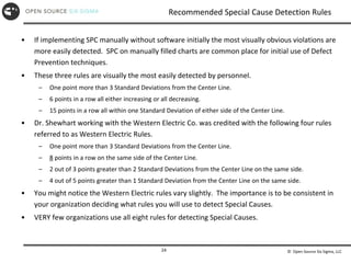 © Open Source Six Sigma, LLC
24
Recommended Special Cause Detection Rules
• If implementing SPC manually without software initially the most visually obvious violations are
more easily detected. SPC on manually filled charts are common place for initial use of Defect
Prevention techniques.
• These three rules are visually the most easily detected by personnel.
– One point more than 3 Standard Deviations from the Center Line.
– 6 points in a row all either increasing or all decreasing.
– 15 points in a row all within one Standard Deviation of either side of the Center Line.
• Dr. Shewhart working with the Western Electric Co. was credited with the following four rules
referred to as Western Electric Rules.
– One point more than 3 Standard Deviations from the Center Line.
– 8 points in a row on the same side of the Center Line.
– 2 out of 3 points greater than 2 Standard Deviations from the Center Line on the same side.
– 4 out of 5 points greater than 1 Standard Deviation from the Center Line on the same side.
• You might notice the Western Electric rules vary slightly. The importance is to be consistent in
your organization deciding what rules you will use to detect Special Causes.
• VERY few organizations use all eight rules for detecting Special Causes.
 