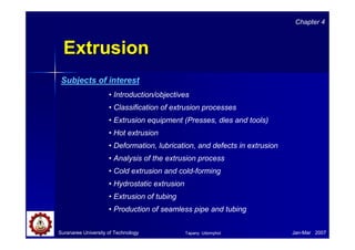 Suranaree University of Technology Jan-Mar 2007
ExtrusionExtrusion
• Introduction/objectives
• Classification of extrusion processes
• Extrusion equipment (Presses, dies and tools)
• Hot extrusion
• Deformation, lubrication, and defects in extrusion
• Analysis of the extrusion process
• Cold extrusion and cold-forming
• Hydrostatic extrusion
• Extrusion of tubing
• Production of seamless pipe and tubing
Chapter 4
Subjects of interest
Tapany Udomphol
 