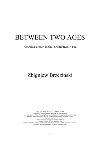 ­ 1 ­ 
BETWEEN TWO AGES 
America's Role in the Technetronic Era 
Zbigniew Brzezinski 
THE  VIKING  PRESS   /    NEW  YORK 
Copyright © 1970 by Zbigniew Brzezinski All rights reserved 
First published in 1970 by The Viking Press, Inc. 625 Madison Avenue, New York, N.Y. 10022 
Published simultaneously in Canada by The Macmillan Company of Canada Limited 
ISBN 670­16041­5 
Library of Congress catalog card number: 76­104162 
Printed in U.S.Aby H. Wolff Book Mfg. Co. 
Prepared under the auspices of the Research Institute on Communist Affairs, Columbia University 
Portions of this book appeared in Encounter in different form
 