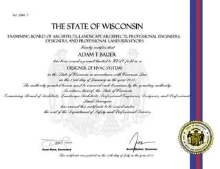 No. 2084 - 7
Examining Board of Architects, Landscape Architects, Professional Engineers,
Designers, and Professional Land Surveyors
ADAM T BAUER
has been issued a permit limited to HVAC field as a
DESIGNER OF HVAC SYSTEMS
in the State of Wisconsin in accordance with Wisconsin Law
on the 23rd day of January in the year 2013.
The authority granted herein must be renewed each biennium by the granting authority.
In witness thereof, the State of Wisconsin
Examining Board of Architects, Landscape Architects, Professional Engineers, Designers, and Professional
Land Surveyors
has caused this certificate to be issued under
the seal of the Department of Safety and Professional Services
Hereby certifies that
This certificate was printed on the 13th day of July in the year 2015
THe STATE OF WISCONSIN
 