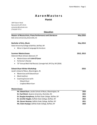 AaronMasters - Page 1
A a r o n M a s t e r s
Pianist
1897 Swann Road
Ransomville,NY 14131
ajmasters@outlook.com
(716) 697-3711
Education
Master of Musical Arts, Piano Performance and Literature May 2016
Bob JonesUniversity,Greenville, SC
Bachelor of Arts, Music May 2014
State UniversityCollege atBuffalo,Buffalo, NY
 Minor inSpanishLanguage & Literature
Summer Masterclasses 2012, 2013
Adamant Music School, Adamant,VT
 Masterclasseswith JohnO’Conor
 Performer’sRecital
 73rd
Annual Weill Hall Recital,Carnegie Hall,NYCity,NY(2014)
Edward Auer Winter Workshop 2016
Jacob’s School of Music, Bloomington, IN
 MasterclasswithEdwardAuer
 Mock Audition
 CoachingSessionwith:
- Edward Auer
- JunghwaMoon Auer
Masterclasses
Mr. Edward Auer, Jacobs School of Music, Bloomington, IN 2016
Dr. Paul Nitsch, Queens University, Charlotte, NC 2015
Dr. Douglas Humphreys, Buffalo State College, Buffalo, NY 2013
Dr. Jennifer Hayghe, Buffalo State College, Buffalo, NY 2012
Mr. Steven Heyman, Buffalo State College, Buffalo, NY 2011
Ms. Claire Huangci, Buffalo State College, Buffalo,NY 2010
 