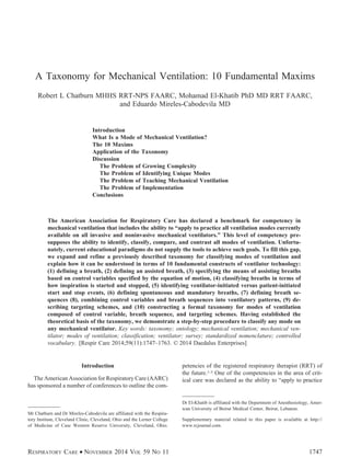 A Taxonomy for Mechanical Ventilation: 10 Fundamental Maxims
Robert L Chatburn MHHS RRT-NPS FAARC, Mohamad El-Khatib PhD MD RRT FAARC,
and Eduardo Mireles-Cabodevila MD
Introduction
What Is a Mode of Mechanical Ventilation?
The 10 Maxims
Application of the Taxonomy
Discussion
The Problem of Growing Complexity
The Problem of Identifying Unique Modes
The Problem of Teaching Mechanical Ventilation
The Problem of Implementation
Conclusions
The American Association for Respiratory Care has declared a benchmark for competency in
mechanical ventilation that includes the ability to “apply to practice all ventilation modes currently
available on all invasive and noninvasive mechanical ventilators.” This level of competency pre-
supposes the ability to identify, classify, compare, and contrast all modes of ventilation. Unfortu-
nately, current educational paradigms do not supply the tools to achieve such goals. To fill this gap,
we expand and refine a previously described taxonomy for classifying modes of ventilation and
explain how it can be understood in terms of 10 fundamental constructs of ventilator technology:
(1) defining a breath, (2) defining an assisted breath, (3) specifying the means of assisting breaths
based on control variables specified by the equation of motion, (4) classifying breaths in terms of
how inspiration is started and stopped, (5) identifying ventilator-initiated versus patient-initiated
start and stop events, (6) defining spontaneous and mandatory breaths, (7) defining breath se-
quences (8), combining control variables and breath sequences into ventilatory patterns, (9) de-
scribing targeting schemes, and (10) constructing a formal taxonomy for modes of ventilation
composed of control variable, breath sequence, and targeting schemes. Having established the
theoretical basis of the taxonomy, we demonstrate a step-by-step procedure to classify any mode on
any mechanical ventilator. Key words: taxonomy; ontology; mechanical ventilation; mechanical ven-
tilator; modes of ventilation; classification; ventilator; survey; standardized nomenclature; controlled
vocabulary. [Respir Care 2014;59(11):1747–1763. © 2014 Daedalus Enterprises]
Introduction
The American Association for Respiratory Care (AARC)
has sponsored a number of conferences to outline the com-
petencies of the registered respiratory therapist (RRT) of
the future.1-3 One of the competencies in the area of crit-
ical care was declared as the ability to “apply to practice
Mr Chatburn and Dr Mireles-Cabodevila are affiliated with the Respira-
tory Institute, Cleveland Clinic, Cleveland, Ohio and the Lerner College
of Medicine of Case Western Reserve University, Cleveland, Ohio.
Dr El-Khatib is affiliated with the Department of Anesthesiology, Amer-
ican University of Beirut Medical Center, Beirut, Lebanon.
Supplementary material related to this paper is available at http://
www.rcjournal.com.
RESPIRATORY CARE • NOVEMBER 2014 VOL 59 NO 11 1747
 
