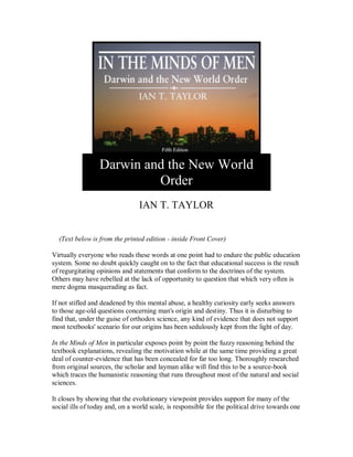 Darwin and the New World
Order
IAN T. TAYLOR
(Text below is from the printed edition - inside Front Cover)
Virtually everyone who reads these words at one point had to endure the public education
system. Some no doubt quickly caught on to the fact that educational success is the result
of regurgitating opinions and statements that conform to the doctrines of the system.
Others may have rebelled at the lack of opportunity to question that which very often is
mere dogma masquerading as fact.
If not stifled and deadened by this mental abuse, a healthy curiosity early seeks answers
to those age-old questions concerning man's origin and destiny. Thus it is disturbing to
find that, under the guise of orthodox science, any kind of evidence that does not support
most textbooks' scenario for our origins has been sedulously kept from the light of day.
In the Minds of Men in particular exposes point by point the fuzzy reasoning behind the
textbook explanations, revealing the motivation while at the same time providing a great
deal of counter-evidence that has been concealed for far too long. Thoroughly researched
from original sources, the scholar and layman alike will find this to be a source-book
which traces the humanistic reasoning that runs throughout most of the natural and social
sciences.
It closes by showing that the evolutionary viewpoint provides support for many of the
social ills of today and, on a world scale, is responsible for the political drive towards one
 