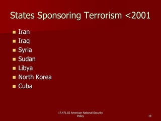 17.471.02 American National Security17.471.02 American National Security
PolicyPolicy 1919
States Sponsoring Terrorism <2001States Sponsoring Terrorism <2001
IranIran
IraqIraq
SyriaSyria
SudanSudan
LibyaLibya
North KoreaNorth Korea
CubaCuba
 