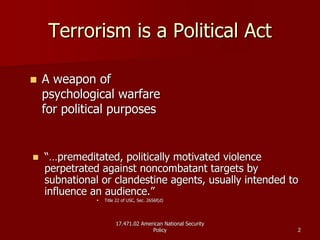17.471.02 American National Security17.471.02 American National Security
PolicyPolicy 22
Terrorism is a Political ActTerrorism is a Political Act
A weapon ofA weapon of
psychological warfarepsychological warfare
for political purposesfor political purposes
“…“…premeditated, politically motivated violencepremeditated, politically motivated violence
perpetrated against noncombatant targets byperpetrated against noncombatant targets by
subnationalsubnational or clandestine agents, usually intended toor clandestine agents, usually intended to
influence an audience.”influence an audience.”
Title 22 of USC, Sec. 2656f(d)Title 22 of USC, Sec. 2656f(d)
 