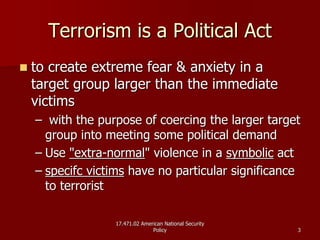 17.471.02 American National Security17.471.02 American National Security
PolicyPolicy 33
Terrorism is a Political ActTerrorism is a Political Act
to create extreme fear & anxiety in ato create extreme fear & anxiety in a
target group larger than the immediatetarget group larger than the immediate
victimsvictims
–– with the purpose of coercing the larger targetwith the purpose of coercing the larger target
group into meeting some political demandgroup into meeting some political demand
–– UseUse "extra"extra--normalnormal" violence in a" violence in a symbolicsymbolic actact
–– specifcspecifc victimsvictims have no particular significancehave no particular significance
to terroristto terrorist
 