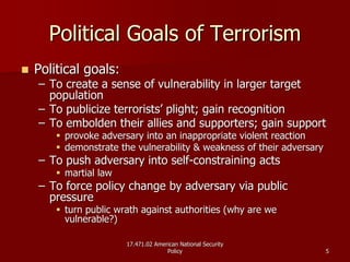 17.471.02 American National Security17.471.02 American National Security
PolicyPolicy 55
Political Goals of TerrorismPolitical Goals of Terrorism
Political goals:Political goals:
–– To create a sense of vulnerability in larger targetTo create a sense of vulnerability in larger target
populationpopulation
–– To publicize terrorists’ plight; gain recognitionTo publicize terrorists’ plight; gain recognition
–– To embolden their allies and supporters; gain supportTo embolden their allies and supporters; gain support
provoke adversary into an inappropriate violent reactionprovoke adversary into an inappropriate violent reaction
demonstrate the vulnerability & weakness of their adversarydemonstrate the vulnerability & weakness of their adversary
–– To push adversary into selfTo push adversary into self--constraining actsconstraining acts
martial lawmartial law
–– To force policy change by adversary via publicTo force policy change by adversary via public
pressurepressure
turn public wrath against authorities (why are weturn public wrath against authorities (why are we
vulnerable?)vulnerable?)
 
