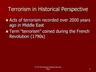 17.471.02 American National Security17.471.02 American National Security
PolicyPolicy 66
Terrorism in Historical PerspectiveTerrorism in Historical Perspective
Acts of terrorism recorded over 2000 yearsActs of terrorism recorded over 2000 years
ago in Middle Eastago in Middle East
Term “terrorism” coined during the FrenchTerm “terrorism” coined during the French
Revolution (1790s)Revolution (1790s)
 