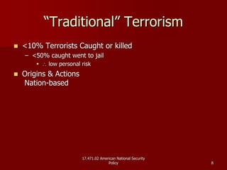 17.471.02 American National Security17.471.02 American National Security
PolicyPolicy 88
““Traditional” TerrorismTraditional” Terrorism
<10% Terrorists Caught or killed<10% Terrorists Caught or killed
–– <50% caught went to jail<50% caught went to jail
∴∴ low personal risklow personal risk
Origins & ActionsOrigins & Actions
NationNation--basedbased
 