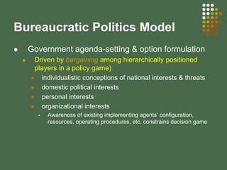 Bureaucratic Politics Model
Government agenda-setting & option formulation
Driven by bargaining among hierarchically positioned
players in a policy game)
individualistic conceptions of national interests & threats
domestic political interests
personal interests
organizational interests
Awareness of existing implementing agents’ configuration,
resources, operating procedures, etc. constrains decision game
 