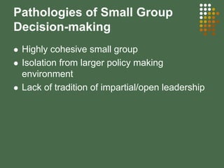 Pathologies of Small Group
Decision-making
Highly cohesive small group
Isolation from larger policy making
environment
Lack of tradition of impartial/open leadership
 