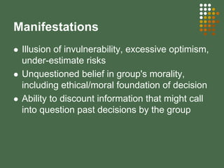 Manifestations
Illusion of invulnerability, excessive optimism,
under-estimate risks
Unquestioned belief in group's morality,
including ethical/moral foundation of decision
Ability to discount information that might call
into question past decisions by the group
 