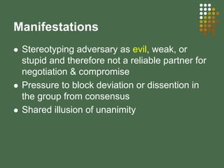 Manifestations
Stereotyping adversary as evil, weak, or
stupid and therefore not a reliable partner for
negotiation & compromise
Pressure to block deviation or dissention in
the group from consensus
Shared illusion of unanimity
 