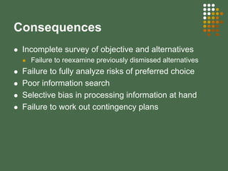 Consequences
Incomplete survey of objective and alternatives
Failure to reexamine previously dismissed alternatives
Failure to fully analyze risks of preferred choice
Poor information search
Selective bias in processing information at hand
Failure to work out contingency plans
 