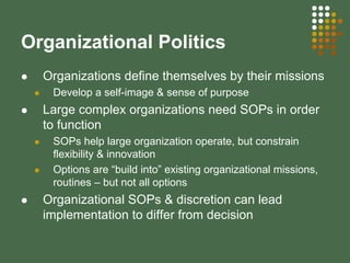 Organizational Politics
Organizations define themselves by their missions
Develop a self-image & sense of purpose
Large complex organizations need SOPs in order
to function
SOPs help large organization operate, but constrain
flexibility & innovation
Options are “build into” existing organizational missions,
routines – but not all options
Organizational SOPs & discretion can lead
implementation to differ from decision
 