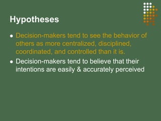 Hypotheses
Decision-makers tend to see the behavior of
others as more centralized, disciplined,
coordinated, and controlled than it is.
Decision-makers tend to believe that their
intentions are easily & accurately perceived
 