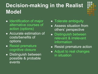 Decision-making in the Realist
Model
Identification of major
alternative courses of
action (options)
Accurate estimation of
costs/benefits of
options
Resist premature
cognitive closure
Distinguish between
possible & probable
events
Tolerate ambiguity
Assess situation from
others‘ perspective
Distinguish between
relevant & irrelevant
information
Resist premature action
Adjust to real changes
in situation
 