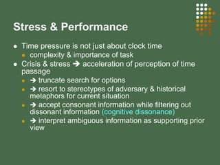 Stress & Performance
Time pressure is not just about clock time
complexity & importance of task
Crisis & stress acceleration of perception of time
passage
truncate search for options
resort to stereotypes of adversary & historical
metaphors for current situation
accept consonant information while filtering out
dissonant information (cognitive dissonance)
interpret ambiguous information as supporting prior
view
 