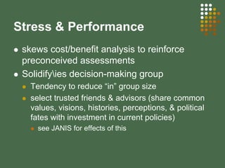 Stress & Performance
skews cost/benefit analysis to reinforce
preconceived assessments
Solidifyies decision-making group
Tendency to reduce “in” group size
select trusted friends & advisors (share common
values, visions, histories, perceptions, & political
fates with investment in current policies)
see JANIS for effects of this
 