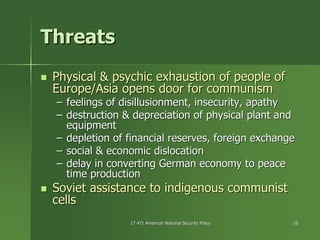 17.471 American National Security Policy17.471 American National Security Policy 1010
ThreatsThreats
Physical & psychic exhaustion of people ofPhysical & psychic exhaustion of people of
Europe/Asia opens door for communismEurope/Asia opens door for communism
–– feelings of disillusionment, insecurity, apathyfeelings of disillusionment, insecurity, apathy
–– destruction & depreciation of physical plant anddestruction & depreciation of physical plant and
equipmentequipment
–– depletion of financial reserves, foreign exchangedepletion of financial reserves, foreign exchange
–– social & economic dislocationsocial & economic dislocation
–– delay in converting German economy to peacedelay in converting German economy to peace
time productiontime production
Soviet assistance to indigenous communistSoviet assistance to indigenous communist
cellscells
 