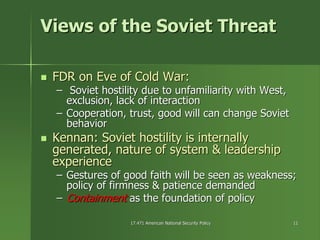 17.471 American National Security Policy17.471 American National Security Policy 1111
Views of the Soviet ThreatViews of the Soviet Threat
FDR on Eve of Cold War:FDR on Eve of Cold War:
–– Soviet hostility due to unfamiliarity with West,Soviet hostility due to unfamiliarity with West,
exclusion, lack of interactionexclusion, lack of interaction
–– Cooperation, trust, good will can change SovietCooperation, trust, good will can change Soviet
behaviorbehavior
KennanKennan: Soviet hostility is internally: Soviet hostility is internally
generated, nature of system & leadershipgenerated, nature of system & leadership
experienceexperience
–– Gestures of good faith will be seen as weakness;Gestures of good faith will be seen as weakness;
policy of firmness & patience demandedpolicy of firmness & patience demanded
–– ContainmentContainment as the foundation of policyas the foundation of policy
 