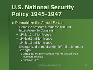 17.471 American National Security Policy17.471 American National Security Policy 1313
U.S. National SecurityU.S. National Security
Policy 1945Policy 1945--19471947
DeDe--mobilize the Armed Forcesmobilize the Armed Forces
–– Domestic pressures immense (80,000Domestic pressures immense (80,000
letters/week to Congress)letters/week to Congress)
–– 1945: 12 million troops1945: 12 million troops
–– 1946: 6.1 million troops1946: 6.1 million troops
–– 1948: 1.6 million troops1948: 1.6 million troops
–– Disorganized demobilization left all units underDisorganized demobilization left all units under--
strengthstrength
Actual US military strength was far weaker thanActual US military strength was far weaker than
numbers suggestnumbers suggest
"hollow" force"hollow" force
 