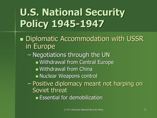 17.471 American National Security Policy17.471 American National Security Policy 1414
U.S. National SecurityU.S. National Security
Policy 1945Policy 1945--19471947
Diplomatic Accommodation with USSRDiplomatic Accommodation with USSR
in Europein Europe
–– Negotiations through the UNNegotiations through the UN
Withdrawal from Central EuropeWithdrawal from Central Europe
Withdrawal from ChinaWithdrawal from China
Nuclear Weapons controlNuclear Weapons control
–– Positive diplomacy meant not harping onPositive diplomacy meant not harping on
Soviet threatSoviet threat
Essential for demobilizationEssential for demobilization
 