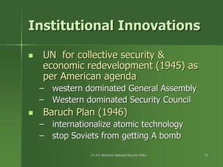 17.471 American National Security Policy17.471 American National Security Policy 1515
Institutional InnovationsInstitutional Innovations
UN for collective security &UN for collective security &
economic redevelopment (1945) aseconomic redevelopment (1945) as
per American agendaper American agenda
–– western dominated General Assemblywestern dominated General Assembly
–– Western dominated Security CouncilWestern dominated Security Council
Baruch Plan (1946)Baruch Plan (1946)
–– internationalize atomic technologyinternationalize atomic technology
–– stop Soviets from getting A bombstop Soviets from getting A bomb
 