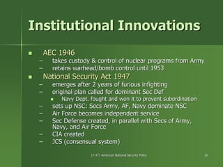 17.471 American National Security Policy17.471 American National Security Policy 1616
Institutional InnovationsInstitutional Innovations
AEC 1946AEC 1946
–– takes custody & control of nuclear programs from Armytakes custody & control of nuclear programs from Army
–– retains warhead/bomb control until 1953retains warhead/bomb control until 1953
National Security Act 1947National Security Act 1947
–– emerges after 2 years of furious infightingemerges after 2 years of furious infighting
–– original plan called for dominant Sec Deforiginal plan called for dominant Sec Def
Navy Dept. fought and won it to prevent subordinationNavy Dept. fought and won it to prevent subordination
–– sets up NSC:sets up NSC: SecsSecs Army, AF, Navy dominate NSCArmy, AF, Navy dominate NSC
–– Air Force becomes independent serviceAir Force becomes independent service
–– Sec Defense created, in parallel withSec Defense created, in parallel with SecsSecs of Army,of Army,
Navy, and Air ForceNavy, and Air Force
–– CIA createdCIA created
–– JCS (consensual system)JCS (consensual system)
 