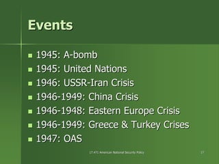 17.471 American National Security Policy17.471 American National Security Policy 1717
EventsEvents
1945:1945: AA--bombbomb
1945: United Nations1945: United Nations
1946: USSR1946: USSR--Iran CrisisIran Crisis
19461946--1949: China Crisis1949: China Crisis
19461946--1948: Eastern Europe Crisis1948: Eastern Europe Crisis
19461946--1949: Greece & Turkey Crises1949: Greece & Turkey Crises
1947: OAS1947: OAS
 