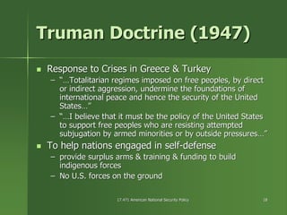 17.471 American National Security Policy17.471 American National Security Policy 1818
Truman Doctrine (1947)Truman Doctrine (1947)
Response to Crises in Greece & TurkeyResponse to Crises in Greece & Turkey
–– “…Totalitarian regimes imposed on free peoples, by direct“…Totalitarian regimes imposed on free peoples, by direct
or indirect aggression, undermine the foundations ofor indirect aggression, undermine the foundations of
international peace and hence the security of the Unitedinternational peace and hence the security of the United
States…”States…”
–– “…I believe that it must be the policy of the United States“…I believe that it must be the policy of the United States
to support free peoples who are resisting attemptedto support free peoples who are resisting attempted
subjugation by armed minorities or by outside pressures…”subjugation by armed minorities or by outside pressures…”
To help nations engaged in selfTo help nations engaged in self--defensedefense
–– provide surplus arms & training & funding to buildprovide surplus arms & training & funding to build
indigenous forcesindigenous forces
–– No U.S. forces on the groundNo U.S. forces on the ground
 