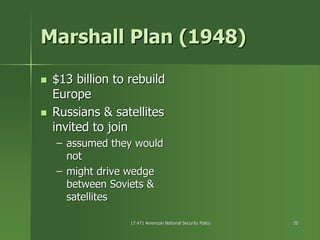 17.471 American National Security Policy17.471 American National Security Policy 2020
Marshall Plan (1948)Marshall Plan (1948)
$13 billion to rebuild$13 billion to rebuild
EuropeEurope
Russians & satellitesRussians & satellites
invited to joininvited to join
–– assumed they wouldassumed they would
notnot
–– might drive wedgemight drive wedge
between Soviets &between Soviets &
satellitessatellites
 
