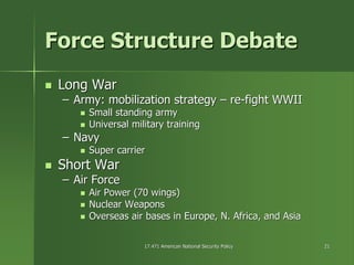 17.471 American National Security Policy17.471 American National Security Policy 2121
Force Structure DebateForce Structure Debate
Long WarLong War
–– Army: mobilization strategyArmy: mobilization strategy –– rere--fight WWIIfight WWII
Small standing armySmall standing army
Universal military trainingUniversal military training
–– NavyNavy
Super carrierSuper carrier
Short WarShort War
–– Air ForceAir Force
Air Power (70 wings)Air Power (70 wings)
Nuclear WeaponsNuclear Weapons
Overseas air bases in Europe, N. Africa, and AsiaOverseas air bases in Europe, N. Africa, and Asia
 