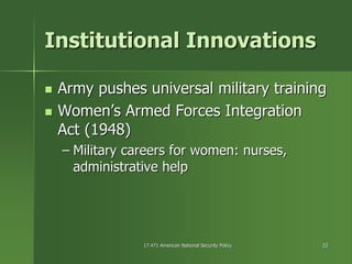 17.471 American National Security Policy17.471 American National Security Policy 2222
Institutional InnovationsInstitutional Innovations
Army pushes universal military trainingArmy pushes universal military training
Women’s Armed Forces IntegrationWomen’s Armed Forces Integration
Act (1948)Act (1948)
–– Military careers for women: nurses,Military careers for women: nurses,
administrative helpadministrative help
 